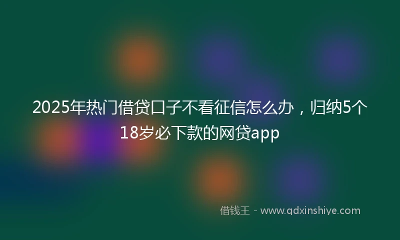 2025年热门借贷口子不看征信怎么办，归纳5个18岁必下款的网贷app