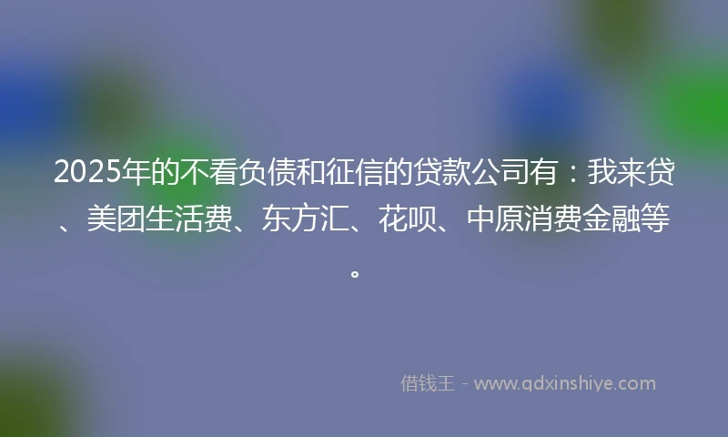2025年的不看负债和征信的贷款公司有:我来贷、美团生活费、东方汇、花呗、中原消费金融等。