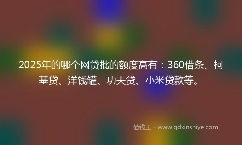 2025年的哪个网贷批的额度高有：360借条、柯基贷、洋钱罐、功夫贷、小米贷款等。
