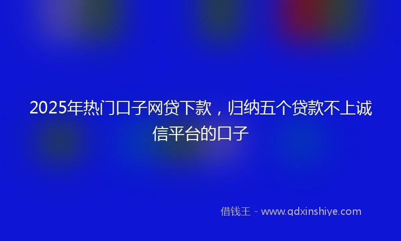 2025年热门口子网贷下款，归纳五个贷款不上诚信平台的口子