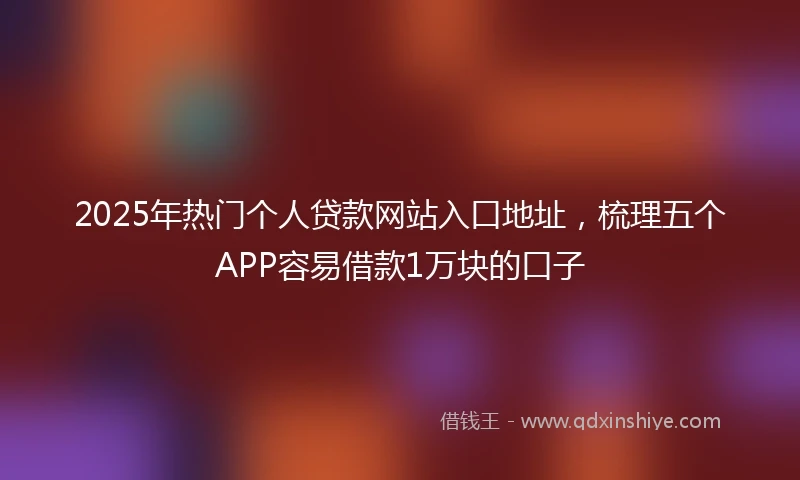 2025年热门个人贷款网站入口地址，梳理五个APP容易借款1万块的口子