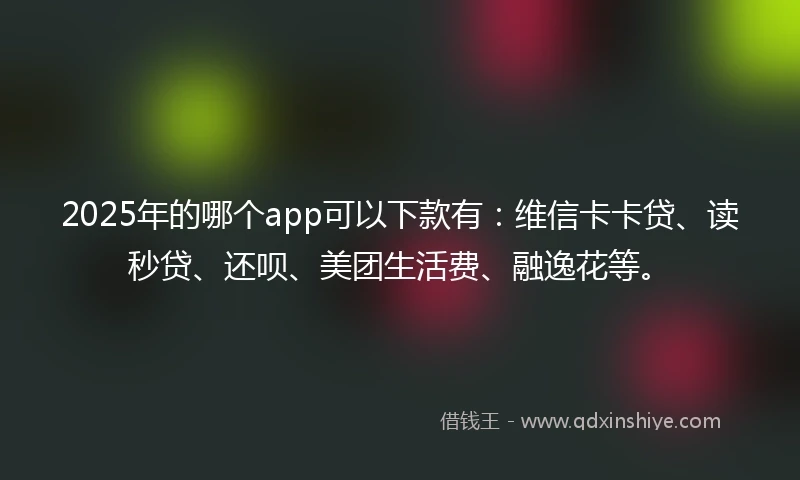 2025年的哪个app可以下款有：维信卡卡贷、读秒贷、还呗、美团生活费、融逸花等。