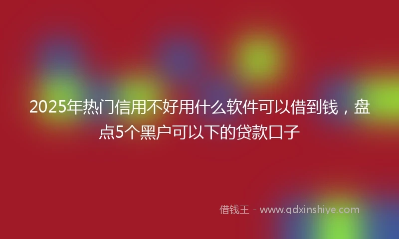 2025年热门信用不好用什么软件可以借到钱，盘点5个黑户可以下的贷款口子