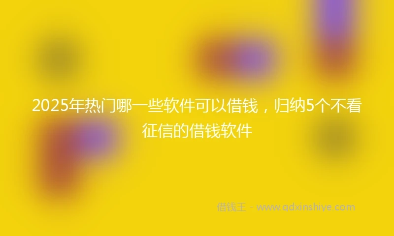 2025年热门哪一些软件可以借钱，归纳5个不看征信的借钱软件