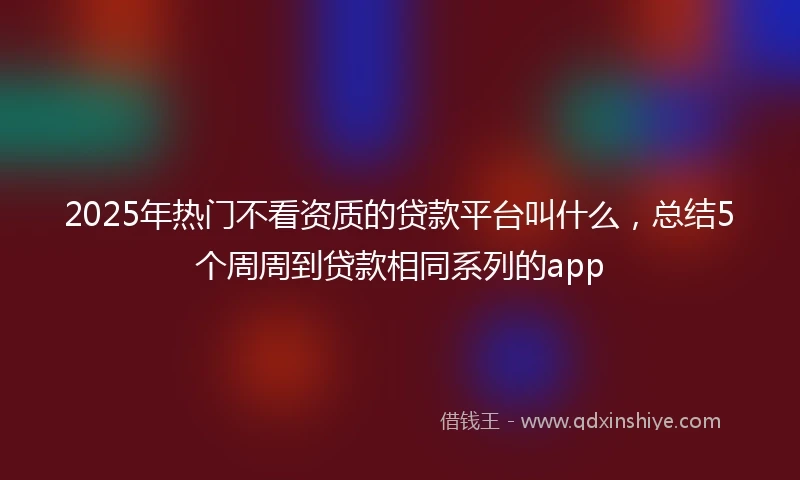 2025年热门不看资质的贷款平台叫什么,总结5个周周到贷款相同系列的app