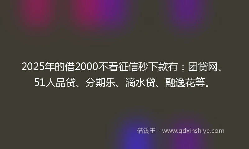 2025年的借2000不看征信秒下款有：团贷网、51人品贷、分期乐、滴水贷、融逸花等。