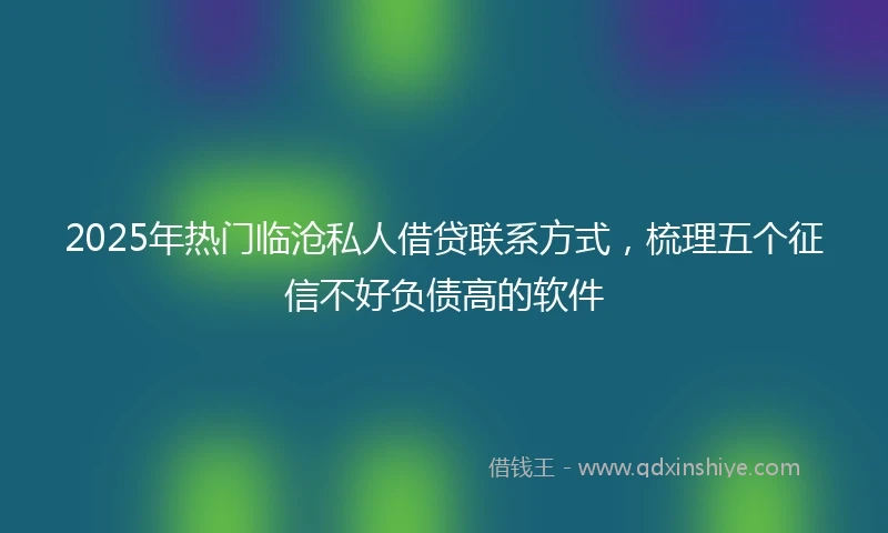 2025年热门临沧私人借贷联系方式，梳理五个征信不好负债高的软件
