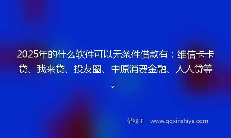 2025年的什么软件可以无条件借款有：维信卡卡贷、我来贷、投友圈、中原消费金融、人人贷等。