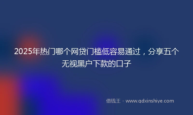2025年热门哪个网贷门槛低容易通过,分享五个无视黑户下款的口子