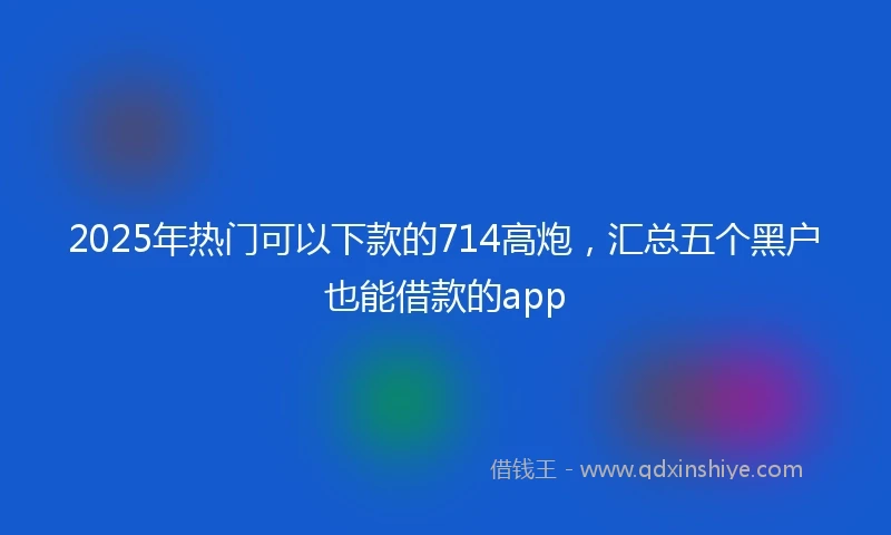 2025年热门可以下款的714高炮，汇总五个黑户也能借款的app