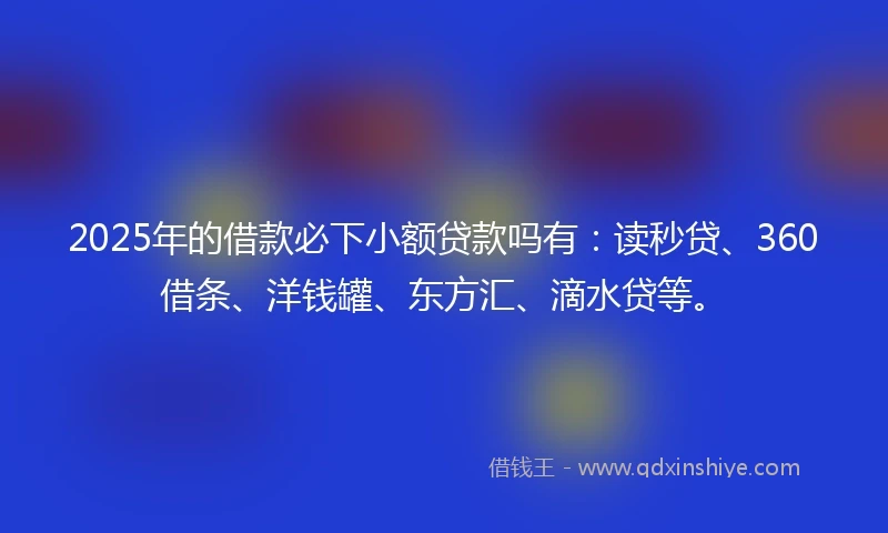 2025年的借款必下小额贷款吗有：读秒贷、360借条、洋钱罐、东方汇、滴水贷等。