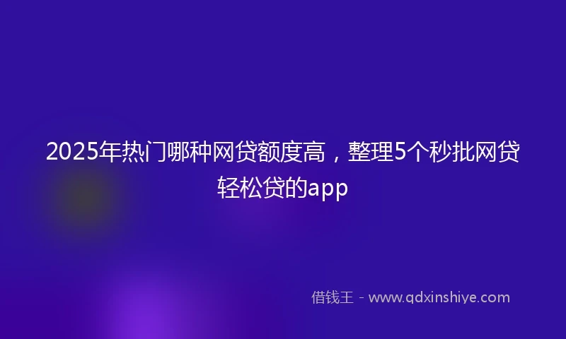 2025年热门哪种网贷额度高，整理5个秒批网贷轻松贷的app