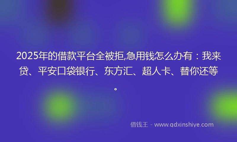 2025年的借款平台全被拒,急用钱怎么办有：我来贷、平安口袋银行、东方汇、超人卡、替你还等。