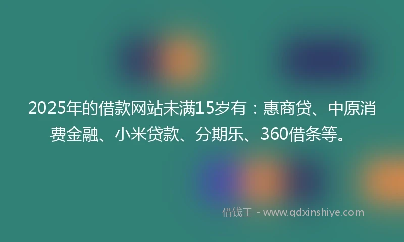 2025年的借款网站未满15岁有：惠商贷、中原消费金融、小米贷款、分期乐、360借条等。