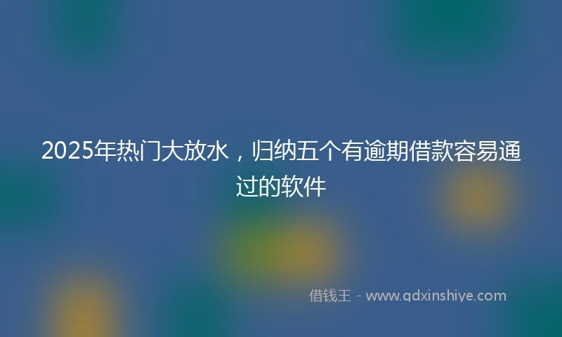 2025年热门大放水，归纳五个有逾期借款容易通过的软件