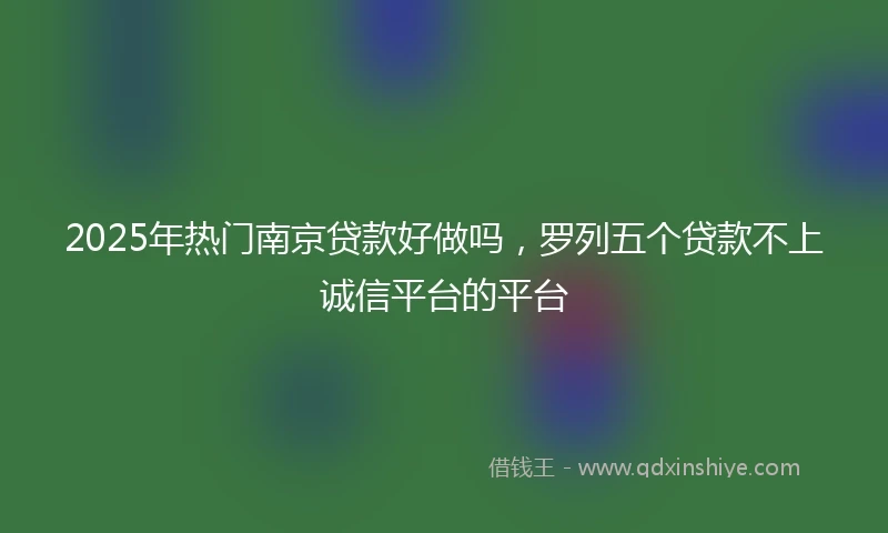 2025年热门南京贷款好做吗，罗列五个贷款不上诚信平台的平台
