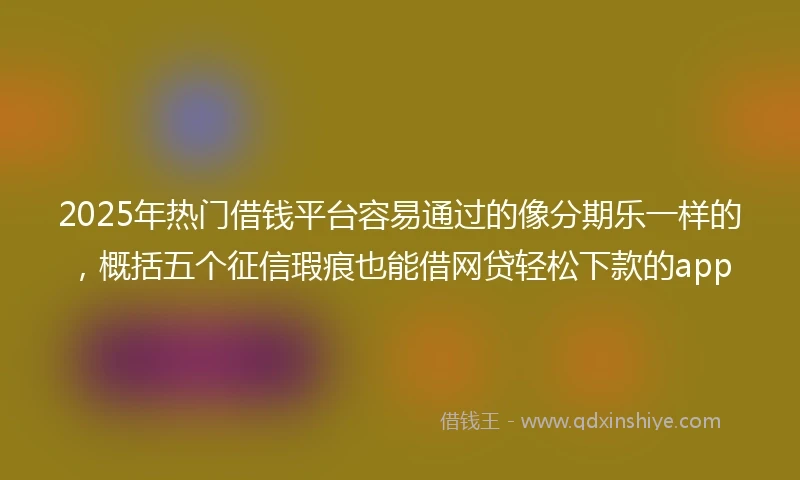 2025年热门借钱平台容易通过的像分期乐一样的，概括五个征信瑕疵也能借网贷轻松下款的app