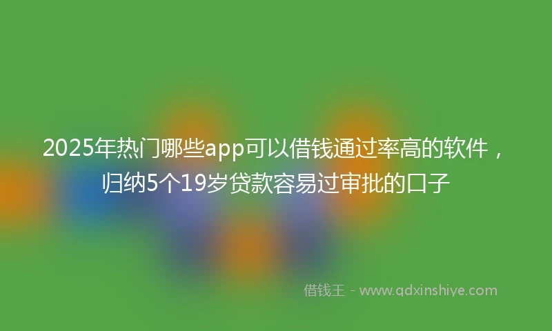 2025年热门哪些app可以借钱通过率高的软件,归纳5个19岁贷款容易过审批的口子