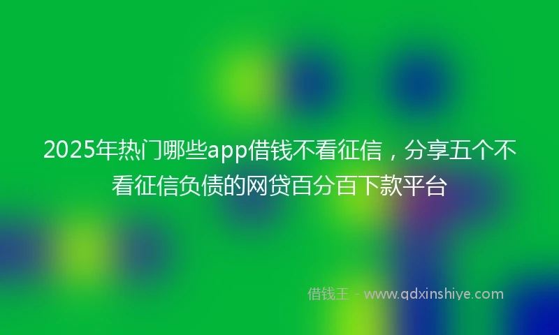 2025年热门哪些app借钱不看征信，分享五个不看征信负债的网贷百分百下款平台
