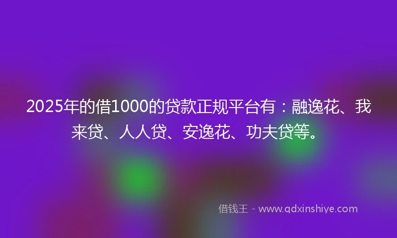 2025年的借1000的贷款正规平台有：融逸花、我来贷、人人贷、安逸花、功夫贷等。