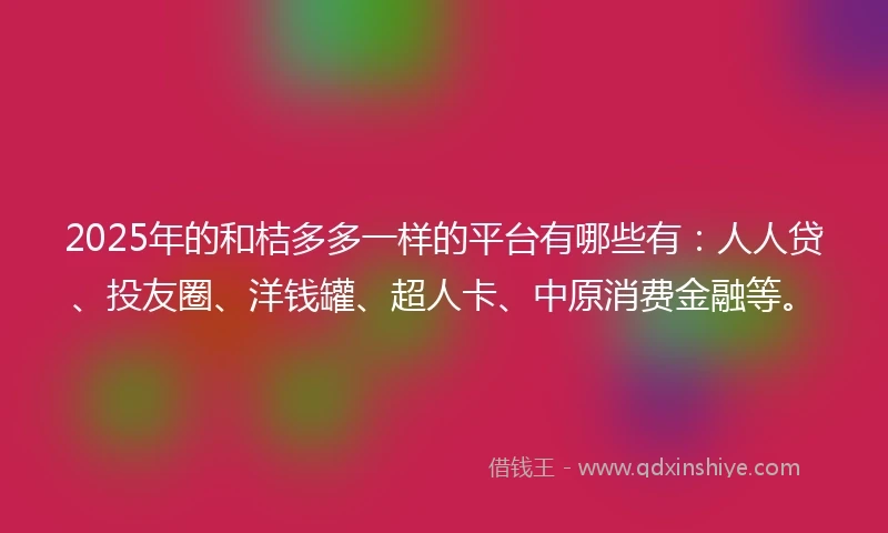 2025年的和桔多多一样的平台有哪些有：人人贷、投友圈、洋钱罐、超人卡、中原消费金融等。