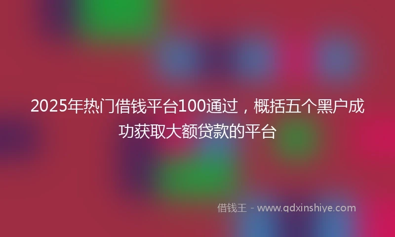 2025年热门借钱平台100通过，概括五个黑户成功获取大额贷款的平台