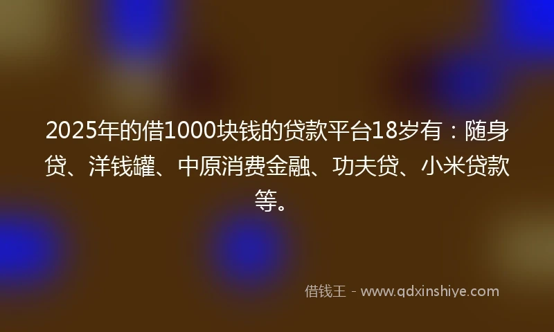 2025年的借1000块钱的贷款平台18岁有：随身贷、洋钱罐、中原消费金融、功夫贷、小米贷款等。