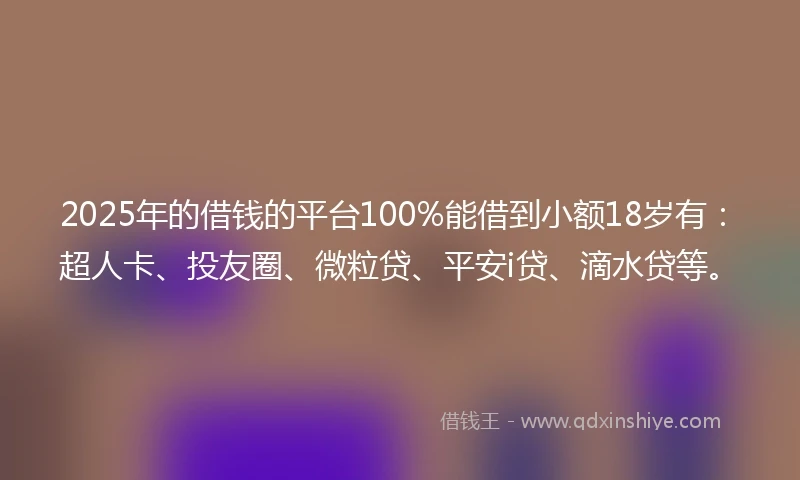 2025年的借钱的平台100%能借到小额18岁有：超人卡、投友圈、微粒贷、平安i贷、滴水贷等。