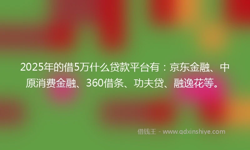 2025年的借5万什么贷款平台有:京东金融、中原消费金融、360借条、功夫贷、融逸花等。