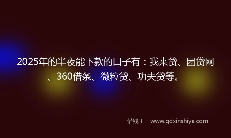 2025年的半夜能下款的口子有：我来贷、团贷网、360借条、微粒贷、功夫贷等。