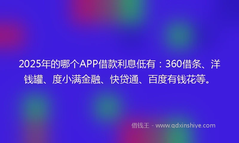 2025年的哪个APP借款利息低有：360借条、洋钱罐、度小满金融、快贷通、百度有钱花等。