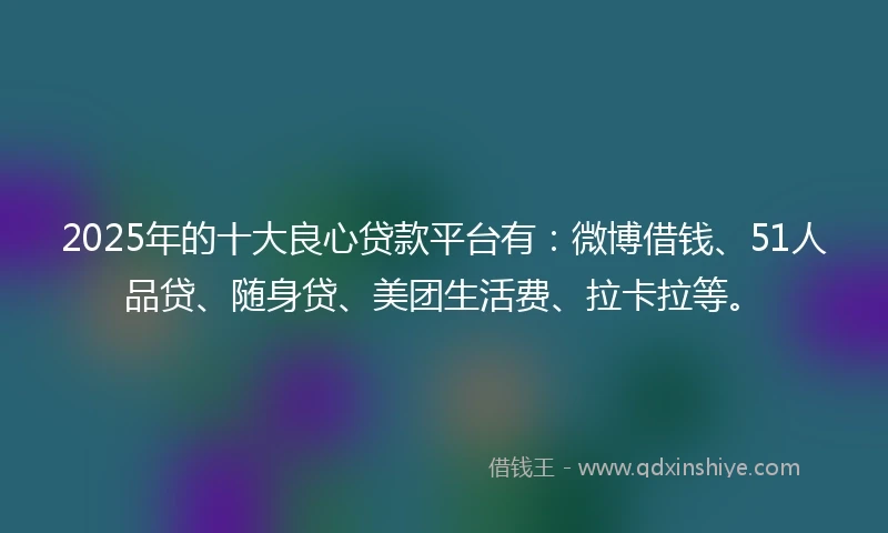2025年的十大良心贷款平台有：微博借钱、51人品贷、随身贷、美团生活费、拉卡拉等。