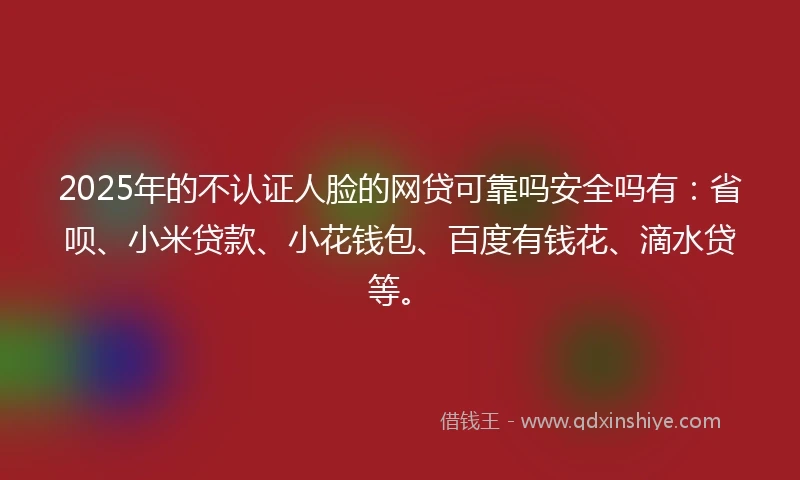 2025年的不认证人脸的网贷可靠吗安全吗有:省呗、小米贷款、小花钱包、百度有钱花、滴水贷等。