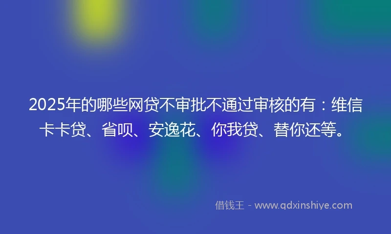 2025年的哪些网贷不审批不通过审核的有：维信卡卡贷、省呗、安逸花、你我贷、替你还等。