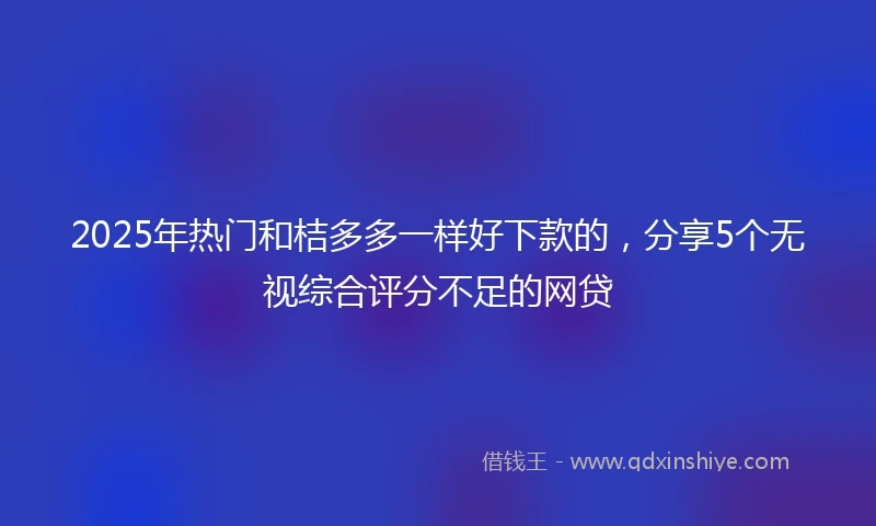2025年热门和桔多多一样好下款的，分享5个无视综合评分不足的网贷