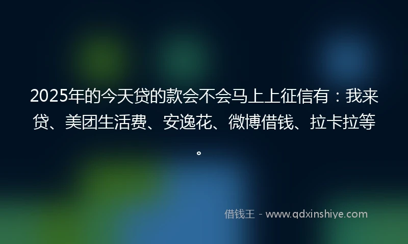 2025年的今天贷的款会不会马上上征信有：我来贷、美团生活费、安逸花、微博借钱、拉卡拉等。