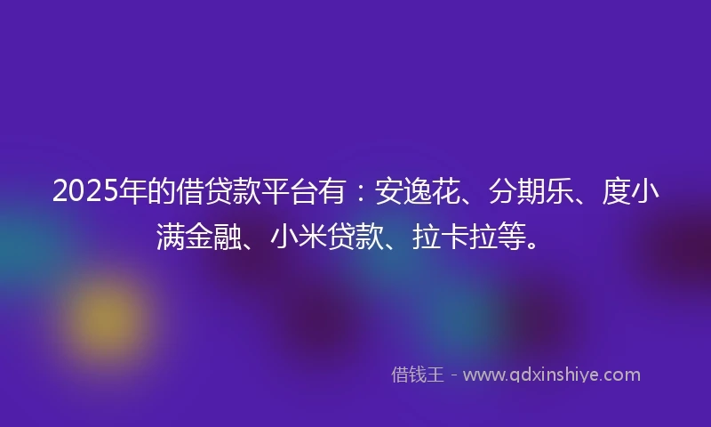 2025年的借贷款平台有：安逸花、分期乐、度小满金融、小米贷款、拉卡拉等。