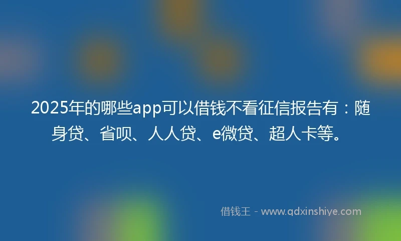 2025年的哪些app可以借钱不看征信报告有：随身贷、省呗、人人贷、e微贷、超人卡等。