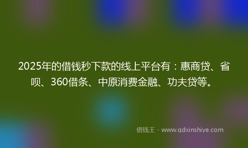 2025年的借钱秒下款的线上平台有：惠商贷、省呗、360借条、中原消费金融、功夫贷等。
