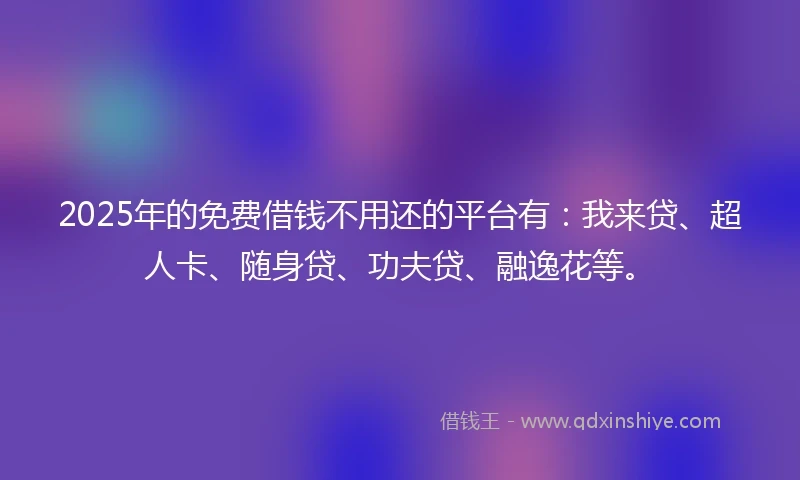 2025年的免费借钱不用还的平台有：我来贷、超人卡、随身贷、功夫贷、融逸花等。