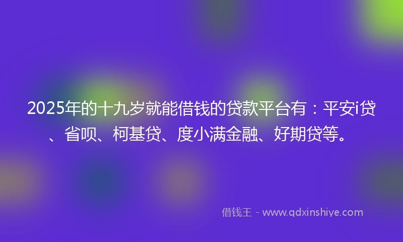 2025年的十九岁就能借钱的贷款平台有：平安i贷、省呗、柯基贷、度小满金融、好期贷等。