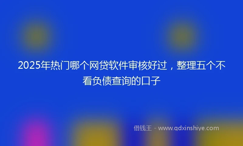 2025年热门哪个网贷软件审核好过，整理五个不看负债查询的口子