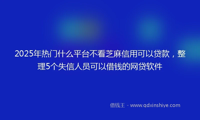 2025年热门什么平台不看芝麻信用可以贷款，整理5个失信人员可以借钱的网贷软件