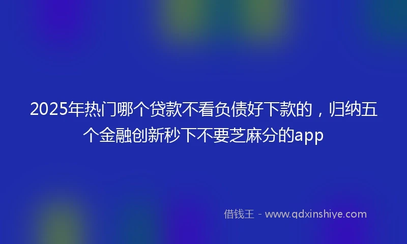 2025年热门哪个贷款不看负债好下款的，归纳五个金融创新秒下不要芝麻分的app