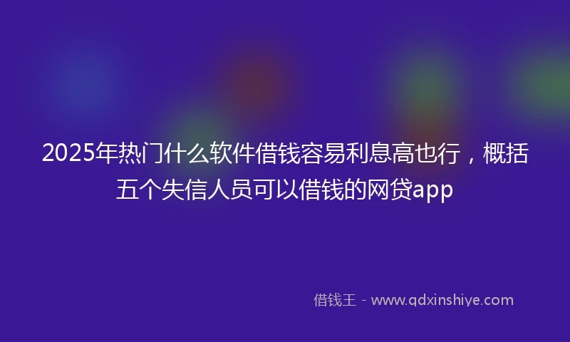 2025年热门什么软件借钱容易利息高也行，概括五个失信人员可以借钱的网贷app