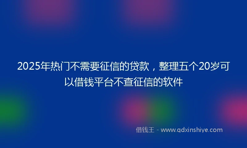 2025年热门不需要征信的贷款，整理五个20岁可以借钱平台不查征信的软件