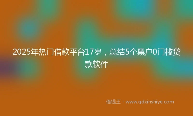 2025年热门借款平台17岁，总结5个黑户0门槛贷款软件