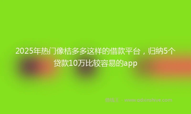 2025年热门像桔多多这样的借款平台，归纳5个贷款10万比较容易的app