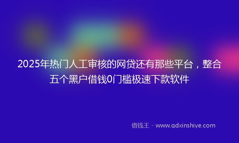 2025年热门人工审核的网贷还有那些平台,整合五个黑户借钱0门槛极速下款软件