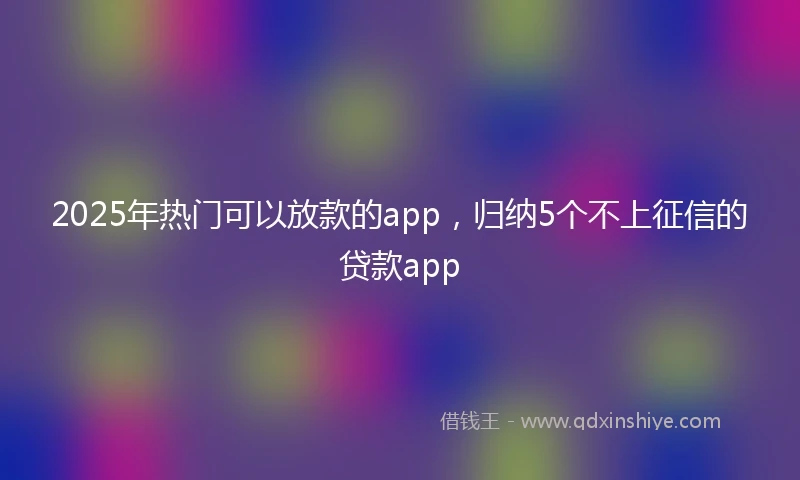 2025年热门可以放款的app，归纳5个不上征信的贷款app